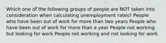 Which one of the following groups of people are NOT taken into consideration when calculating unemployment rates? People who have been out of work for more than two years People who have been out of work for more than a year People not working but looking for work People not working and not looking for work