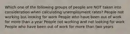 Which one of the following groups of people are NOT taken into consideration when calculating unemployment rates? People not working but looking for work People who have been out of work for more than a year People not working and not looking for work People who have been out of work for more than two years