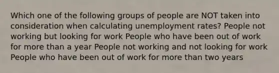 Which one of the following groups of people are NOT taken into consideration when calculating unemployment rates? People not working but looking for work People who have been out of work for more than a year People not working and not looking for work People who have been out of work for more than two years