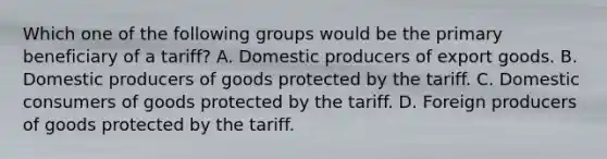 Which one of the following groups would be the primary beneficiary of a tariff? A. Domestic producers of export goods. B. Domestic producers of goods protected by the tariff. C. Domestic consumers of goods protected by the tariff. D. Foreign producers of goods protected by the tariff.