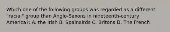 Which one of the following groups was regarded as a different "racial" group than Anglo-Saxons in nineteenth-century America?: A. the Irish B. Spainairds C. Britons D. The French