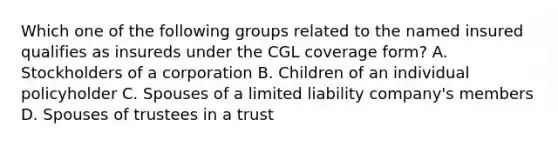 Which one of the following groups related to the named insured qualifies as insureds under the CGL coverage form? A. Stockholders of a corporation B. Children of an individual policyholder C. Spouses of a limited liability company's members D. Spouses of trustees in a trust