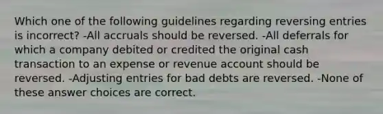 Which one of the following guidelines regarding reversing entries is incorrect? -All accruals should be reversed. -All deferrals for which a company debited or credited the original cash transaction to an expense or revenue account should be reversed. -Adjusting entries for bad debts are reversed. -None of these answer choices are correct.