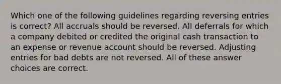 Which one of the following guidelines regarding reversing entries is correct? All accruals should be reversed. All deferrals for which a company debited or credited the original cash transaction to an expense or revenue account should be reversed. Adjusting entries for bad debts are not reversed. All of these answer choices are correct.