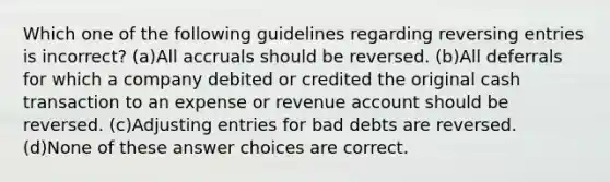 Which one of the following guidelines regarding reversing entries is incorrect? (a)All accruals should be reversed. (b)All deferrals for which a company debited or credited the original cash transaction to an expense or revenue account should be reversed. (c)Adjusting entries for bad debts are reversed. (d)None of these answer choices are correct.