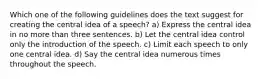 Which one of the following guidelines does the text suggest for creating the central idea of a speech? a) Express the central idea in no more than three sentences. b) Let the central idea control only the introduction of the speech. c) Limit each speech to only one central idea. d) Say the central idea numerous times throughout the speech.