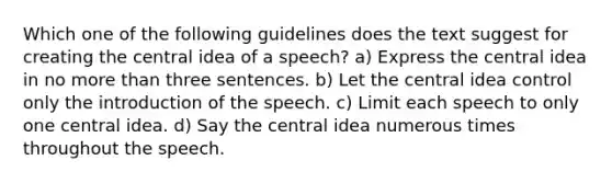 Which one of the following guidelines does the text suggest for creating the central idea of a speech? a) Express the central idea in no more than three sentences. b) Let the central idea control only the introduction of the speech. c) Limit each speech to only one central idea. d) Say the central idea numerous times throughout the speech.