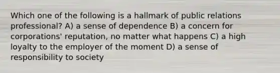 Which one of the following is a hallmark of public relations professional? A) a sense of dependence B) a concern for corporations' reputation, no matter what happens C) a high loyalty to the employer of the moment D) a sense of responsibility to society