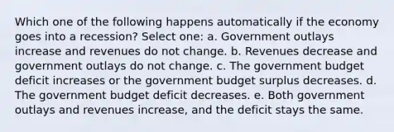 Which one of the following happens automatically if the economy goes into a recession? Select one: a. Government outlays increase and revenues do not change. b. Revenues decrease and government outlays do not change. c. The government budget deficit increases or the government budget surplus decreases. d. The government budget deficit decreases. e. Both government outlays and revenues increase, and the deficit stays the same.