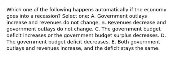 Which one of the following happens automatically if the economy goes into a recession? Select one: A. Government outlays increase and revenues do not change. B. Revenues decrease and government outlays do not change. C. The government budget deficit increases or the government budget surplus decreases. D. The government budget deficit decreases. E. Both government outlays and revenues increase, and the deficit stays the same.