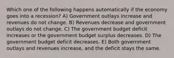 Which one of the following happens automatically if the economy goes into a recession? A) Government outlays increase and revenues do not change. B) Revenues decrease and government outlays do not change. C) The government budget deficit increases or the government budget surplus decreases. D) The government budget deficit decreases. E) Both government outlays and revenues increase, and the deficit stays the same.