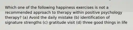 Which one of the following happiness exercises is not a recommended approach to therapy within positive psychology therapy? (a) Avoid the daily mistake (b) identification of signature strengths (c) gratitude visit (d) three good things in life