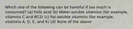 Which one of the following can be harmful if too much is consumed? (a) Folic acid (b) Water-soluble vitamins (for example, vitamins C and B12) (c) Fat-soluble vitamins (for example, vitamins A, D, E, and K) (d) None of the above