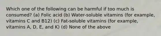 Which one of the following can be harmful if too much is consumed? (a) Folic acid (b) Water-soluble vitamins (for example, vitamins C and B12) (c) Fat-soluble vitamins (for example, vitamins A, D, E, and K) (d) None of the above