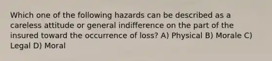 Which one of the following hazards can be described as a careless attitude or general indifference on the part of the insured toward the occurrence of loss? A) Physical B) Morale C) Legal D) Moral