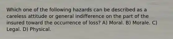 Which one of the following hazards can be described as a careless attitude or general indifference on the part of the insured toward the occurrence of loss? A) Moral. B) Morale. C) Legal. D) Physical.