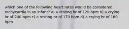 which one of the following heart rates would be considered tachycardia in an infant? a) a resting hr of 120 bpm b) a crying hr of 200 bpm c) a resting hr of 170 bpm d) a crying hr of 180 bpm