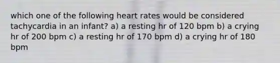 which one of the following heart rates would be considered tachycardia in an infant? a) a resting hr of 120 bpm b) a crying hr of 200 bpm c) a resting hr of 170 bpm d) a crying hr of 180 bpm