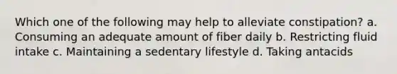 Which one of the following may help to alleviate constipation? a. Consuming an adequate amount of fiber daily b. Restricting fluid intake c. Maintaining a sedentary lifestyle d. Taking antacids