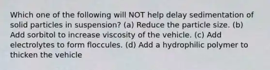 Which one of the following will NOT help delay sedimentation of solid particles in suspension? (a) Reduce the particle size. (b) Add sorbitol to increase viscosity of the vehicle. (c) Add electrolytes to form floccules. (d) Add a hydrophilic polymer to thicken the vehicle