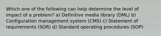 Which one of the following can help determine the level of impact of a problem? a) Definitive media library (DML) b) Configuration management system (CMS) c) Statement of requirements (SOR) d) Standard operating procedures (SOP)