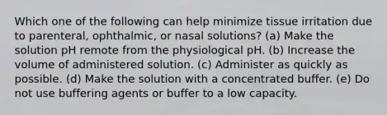 Which one of the following can help minimize tissue irritation due to parenteral, ophthalmic, or nasal solutions? (a) Make the solution pH remote from the physiological pH. (b) Increase the volume of administered solution. (c) Administer as quickly as possible. (d) Make the solution with a concentrated buffer. (e) Do not use buffering agents or buffer to a low capacity.