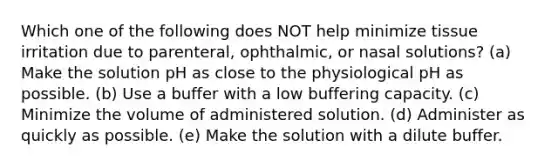 Which one of the following does NOT help minimize tissue irritation due to parenteral, ophthalmic, or nasal solutions? (a) Make the solution pH as close to the physiological pH as possible. (b) Use a buffer with a low buffering capacity. (c) Minimize the volume of administered solution. (d) Administer as quickly as possible. (e) Make the solution with a dilute buffer.