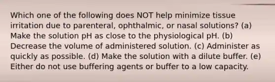 Which one of the following does NOT help minimize tissue irritation due to parenteral, ophthalmic, or nasal solutions? (a) Make the solution pH as close to the physiological pH. (b) Decrease the volume of administered solution. (c) Administer as quickly as possible. (d) Make the solution with a dilute buffer. (e) Either do not use buffering agents or buffer to a low capacity.