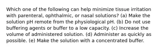 Which one of the following can help minimize tissue irritation with parenteral, ophthalmic, or nasal solutions? (a) Make the solution pH remote from the physiological pH. (b) Do not use buffering agents or buffer to a low capacity. (c) Increase the volume of administered solution. (d) Administer as quickly as possible. (e) Make the solution with a concentrated buffer.