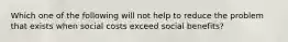 Which one of the following will not help to reduce the problem that exists when social costs exceed social benefits?