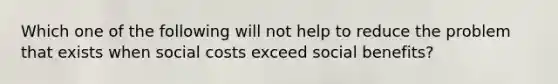 Which one of the following will not help to reduce the problem that exists when social costs exceed social benefits?