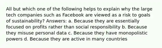 All but which one of the following helps to explain why the large tech companies such as Facebook are viewed as a risk to goals of sustainability? Answers: a. Because they are essentially focused on profits rather than social responsibility b. Because they misuse personal data c. Because they have monopolistic powers d. Because they are active in many countries