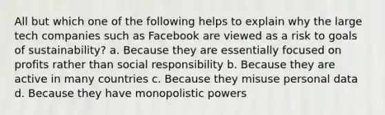 All but which one of the following helps to explain why the large tech companies such as Facebook are viewed as a risk to goals of sustainability? a. Because they are essentially focused on profits rather than social responsibility b. Because they are active in many countries c. Because they misuse personal data d. Because they have monopolistic powers