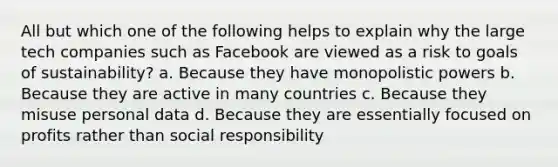 All but which one of the following helps to explain why the large tech companies such as Facebook are viewed as a risk to goals of sustainability? a. Because they have monopolistic powers b. Because they are active in many countries c. Because they misuse personal data d. Because they are essentially focused on profits rather than social responsibility