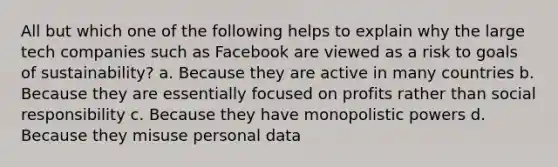 All but which one of the following helps to explain why the large tech companies such as Facebook are viewed as a risk to goals of sustainability? a. Because they are active in many countries b. Because they are essentially focused on profits rather than social responsibility c. Because they have monopolistic powers d. Because they misuse personal data