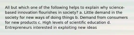 All but which one of the following helps to explain why science-based innovation flourishes in society? a. Little demand in the society for new ways of doing things b. Demand from consumers for new products c. High levels of scientific education d. Entrepreneurs interested in exploiting new ideas