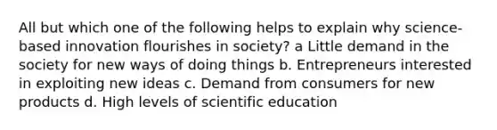 All but which one of the following helps to explain why science-based innovation flourishes in society? a Little demand in the society for new ways of doing things b. Entrepreneurs interested in exploiting new ideas c. Demand from consumers for new products d. High levels of scientific education