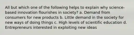 All but which one of the following helps to explain why science-based innovation flourishes in society? a. Demand from consumers for new products b. Little demand in the society for new ways of doing things c. High levels of scientific education d. Entrepreneurs interested in exploiting new ideas