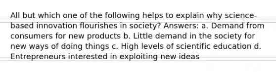 All but which one of the following helps to explain why science-based innovation flourishes in society? Answers: a. Demand from consumers for new products b. Little demand in the society for new ways of doing things c. High levels of scientific education d. Entrepreneurs interested in exploiting new ideas