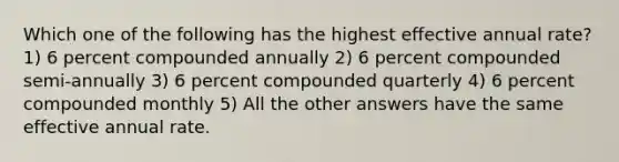 Which one of the following has the highest effective annual rate? 1) 6 percent compounded annually 2) 6 percent compounded semi-annually 3) 6 percent compounded quarterly 4) 6 percent compounded monthly 5) All the other answers have the same effective annual rate.