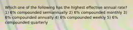 Which one of the following has the highest effective annual rate? 1) 6% compounded semiannually 2) 6% compounded monthly 3) 6% compounded annually 4) 6% compounded weekly 5) 6% compounded quarterly