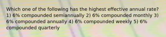 Which one of the following has the highest effective annual rate? 1) 6% compounded semiannually 2) 6% compounded monthly 3) 6% compounded annually 4) 6% compounded weekly 5) 6% compounded quarterly