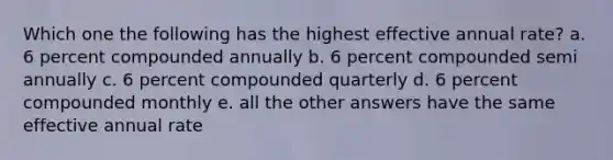 Which one the following has the highest effective annual rate? a. 6 percent compounded annually b. 6 percent compounded semi annually c. 6 percent compounded quarterly d. 6 percent compounded monthly e. all the other answers have the same effective annual rate