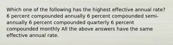 Which one of the following has the highest effective annual rate? 6 percent compounded annually 6 percent compounded semi-annually 6 percent compounded quarterly 6 percent compounded monthly All the above answers have the same effective annual rate.