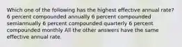 Which one of the following has the highest effective annual rate? 6 percent compounded annually 6 percent compounded semiannually 6 percent compounded quarterly 6 percent compounded monthly All the other answers have the same effective annual rate.