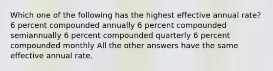 Which one of the following has the highest effective annual rate? 6 percent compounded annually 6 percent compounded semiannually 6 percent compounded quarterly 6 percent compounded monthly All the other answers have the same effective annual rate.