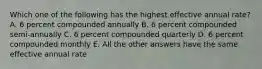 Which one of the following has the highest effective annual rate? A. 6 percent compounded annually B. 6 percent compounded semi-annually C. 6 percent compounded quarterly D. 6 percent compounded monthly E. All the other answers have the same effective annual rate