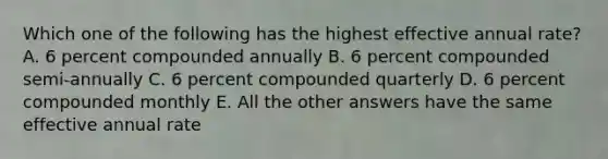 Which one of the following has the highest effective annual rate? A. 6 percent compounded annually B. 6 percent compounded semi-annually C. 6 percent compounded quarterly D. 6 percent compounded monthly E. All the other answers have the same effective annual rate