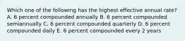 Which one of the following has the highest effective annual rate? A. 6 percent compounded annually B. 6 percent compounded semiannually C. 6 percent compounded quarterly D. 6 percent compounded daily E. 6 percent compounded every 2 years