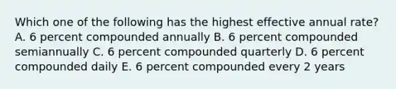 Which one of the following has the highest effective annual rate? A. 6 percent compounded annually B. 6 percent compounded semiannually C. 6 percent compounded quarterly D. 6 percent compounded daily E. 6 percent compounded every 2 years